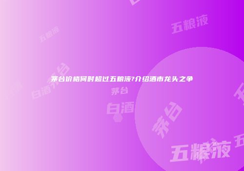 茅台价格何时超过五粮液?介绍酒市龙头之争
