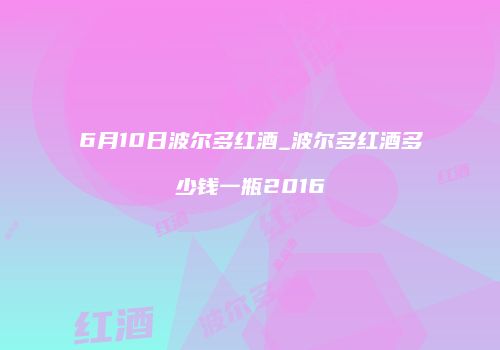 6月10日波尔多红酒_波尔多红酒多少钱一瓶2016