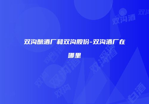 双沟酿酒厂和双沟股份-双沟酒厂在哪里
