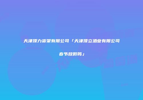 天津顶力货架有限公司「天津顶立酒业有限公司春节放假吗」