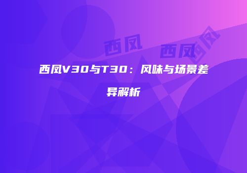 西凤V30与T30：风味与场景差异解析