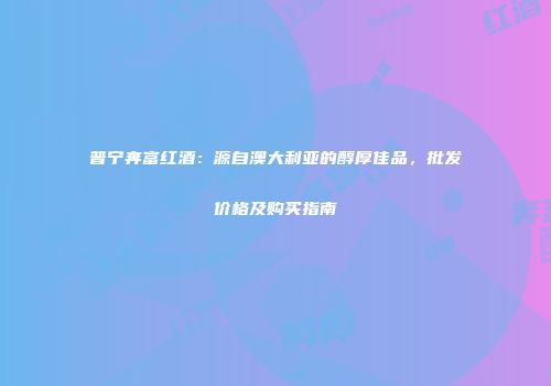 普宁奔富红酒：源自澳大利亚的醇厚佳品，批发价格及购买指南