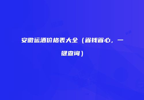 安徽运酒价格表大全（省钱省心，一键查询）