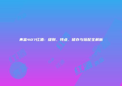 奔富407红酒：级别、特点、储存与搭配全解析