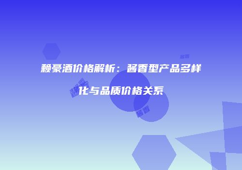 赖豪酒价格解析：酱香型产品多样化与品质价格关系