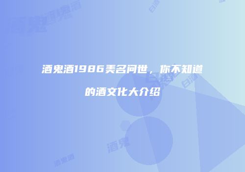 酒鬼酒1986美名问世，你不知道的酒文化大介绍