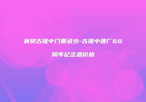 襄樊古隆中门票多少-古隆中建厂60周年纪念酒价格