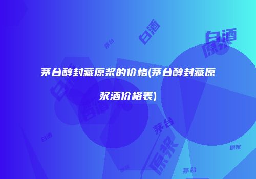 茅台醇封藏原浆的价格(茅台醇封藏原浆酒价格表)