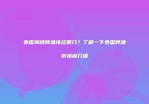 泰国狮牌啤酒排名第几？了解一下泰国啤酒市场前几强