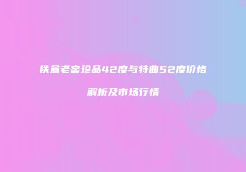 铁盒老窖珍品42度与特曲52度价格解析及市场行情
