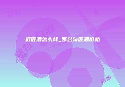 迟匠酒怎么样_茅台勾匠酒价格