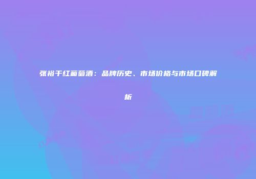 张裕干红葡萄酒：品牌历史、市场价格与市场口碑解析