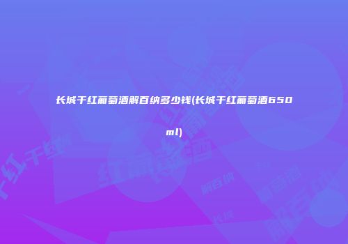 长城干红葡萄酒解百纳多少钱(长城干红葡萄酒650ml)
