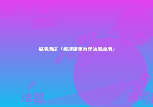 福清酒庄「福清哪里有卖法国廊酒」