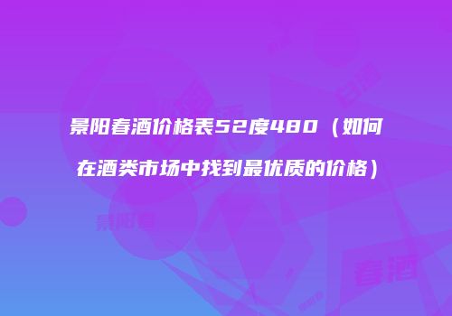 景阳春酒价格表52度480（如何在酒类市场中找到最优质的价格）