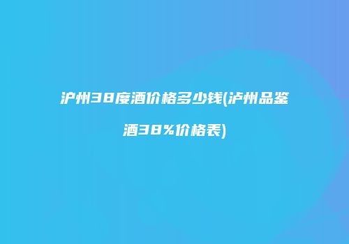 沪州38度酒价格多少钱(泸州品鉴酒38%价格表)
