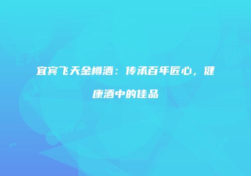 宜宾飞天金樽酒：传承百年匠心，健康酒中的佳品