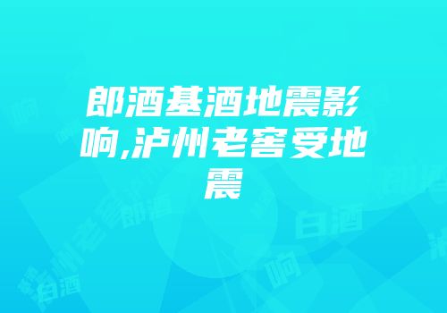 郎酒基酒地震影响,泸州老窖受地震