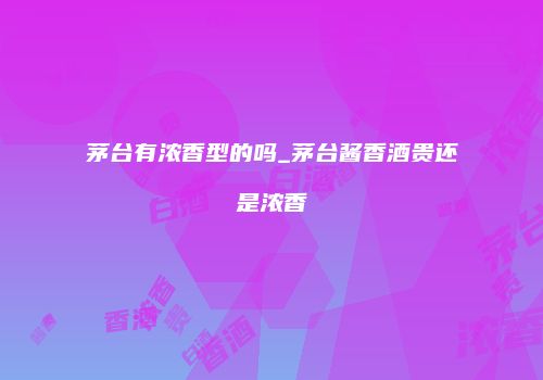茅台有浓香型的吗_茅台酱香酒贵还是浓香