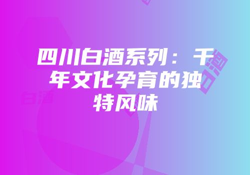 四川白酒系列：千年文化孕育的独特风味