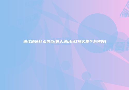 送红酒送什么价位(送人送bin红酒买哪个系列好)