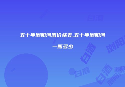 五十年浏阳河酒价格表,五十年浏阳河一瓶多少