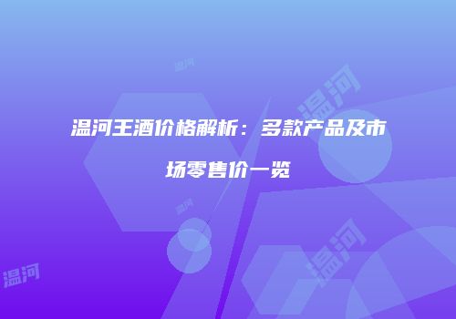 温河王酒价格解析：多款产品及市场零售价一览