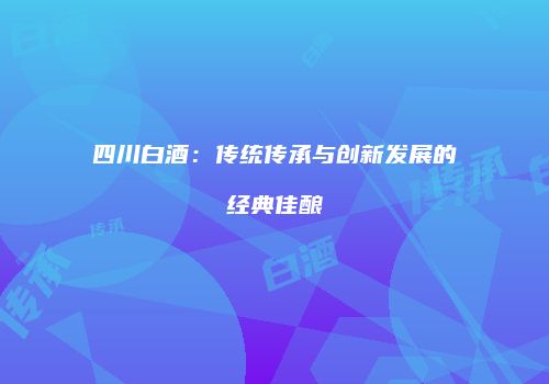 四川白酒：传统传承与创新发展的经典佳酿