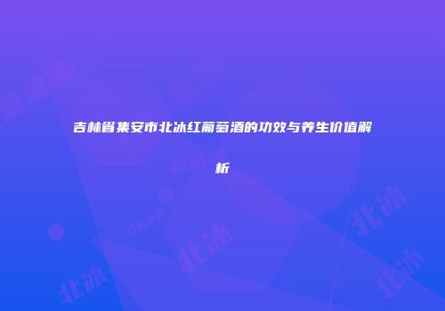 吉林省集安市北冰红葡萄酒的功效与养生价值解析