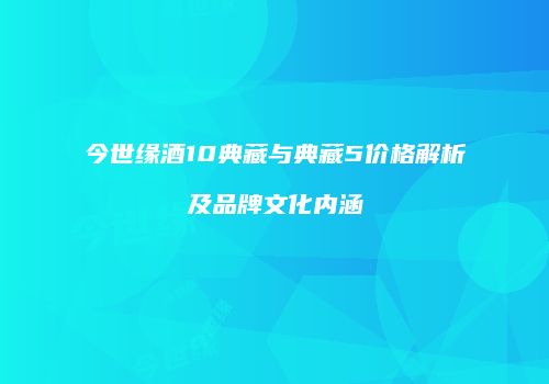 今世缘酒10典藏与典藏5价格解析及品牌文化内涵