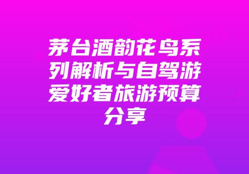 茅台酒韵花鸟系列解析与自驾游爱好者旅游预算分享