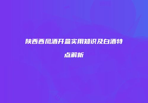 陕西西凤酒开盒实用知识及白酒特点解析