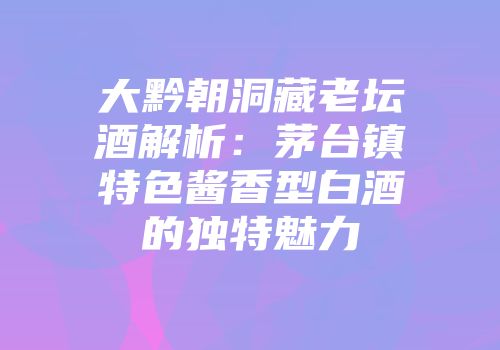 大黔朝洞藏老坛酒解析：茅台镇特色酱香型白酒的独特魅力