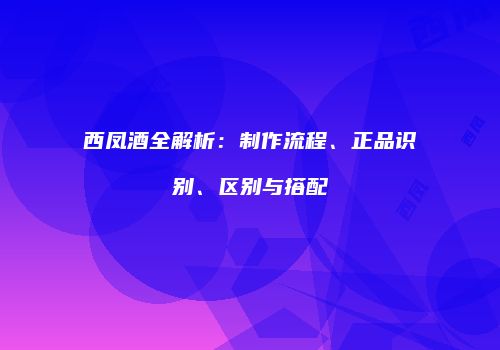 西凤酒全解析：制作流程、正品识别、区别与搭配