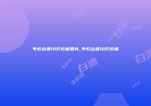 牛栏山酒10斤价格图片_牛栏山酒10斤价格