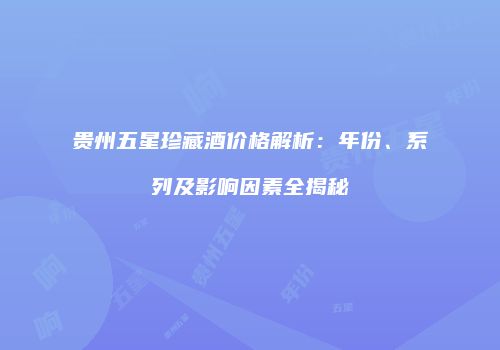 贵州五星珍藏酒价格解析：年份、系列及影响因素全揭秘