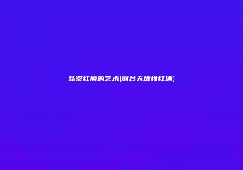 品鉴红酒的艺术(烟台天地缘红酒)