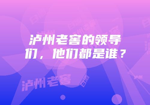 泸州老窖的领导们，他们都是谁？