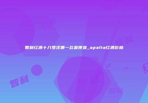 智利红酒十八罗汉哪一款最便宜_apalta红酒价格