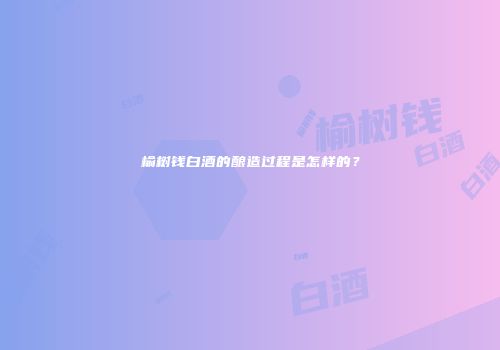 榆树钱白酒的酿造过程是怎样的？