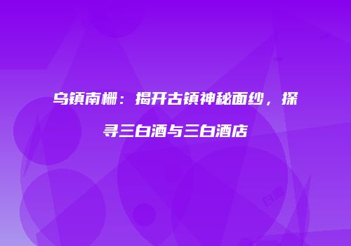 乌镇南栅：揭开古镇神秘面纱，探寻三白酒与三白酒店