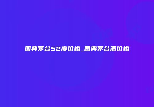 国典茅台52度价格_国典茅台酒价格