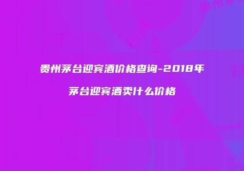 贵州茅台迎宾酒价格查询-2018年茅台迎宾酒卖什么价格