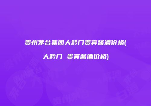 贵州茅台集团大黔门贵宾酱酒价格(大黔门 贵宾酱酒价格)