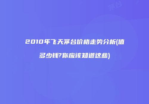 2010年飞天茅台价格走势分析(值多少钱?你应该知道这些)