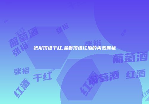 张裕顶级干红,品尝顶级红酒的美妙体验