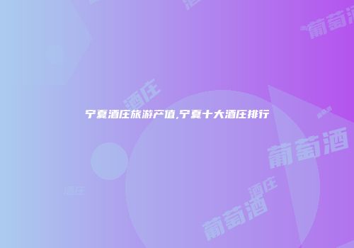 宁夏酒庄旅游产值,宁夏十大酒庄排行