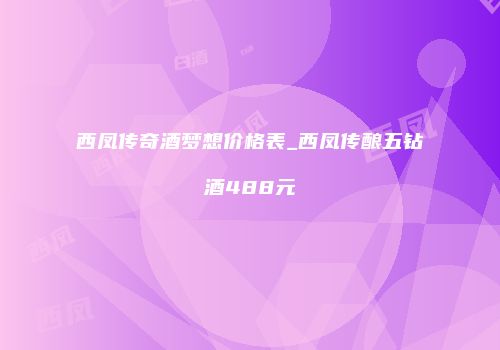 西凤传奇酒梦想价格表_西凤传酿五钻酒488元