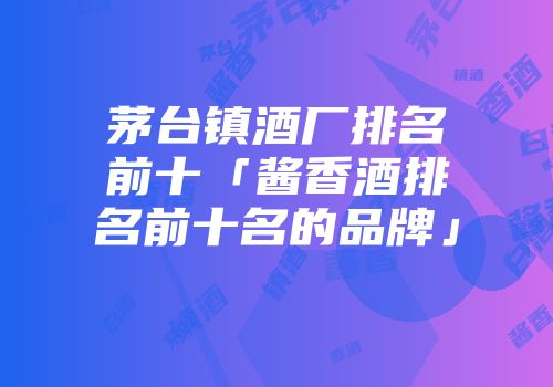 茅台镇酒厂排名前十「酱香酒排名前十名的品牌」