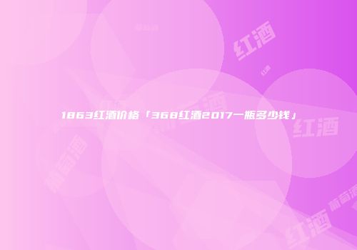 1863红酒价格「368红酒2017一瓶多少钱」